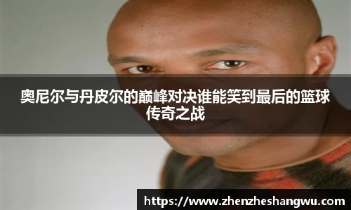 奥尼尔与丹皮尔的巅峰对决谁能笑到最后的篮球传奇之战
